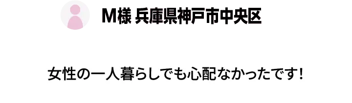 M様 兵庫県神戸市中央区 - 女性の一人暮らしでも心配なかったです！